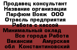 Продавец-консультант › Название организации ­ Парфюм Вояж, ООО › Отрасль предприятия ­ Работа с кассой › Минимальный оклад ­ 30 000 - Все города Работа » Вакансии   . Амурская обл.,Константиновский р-н